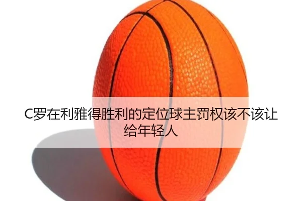 C罗在利雅得胜利的定位球主罚权该不该让给年轻人