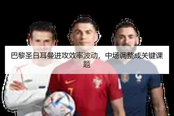 巴黎圣日耳曼进攻效率波动，中场调整成关键课题