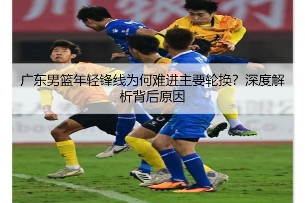 广东男篮年轻锋线为何难进主要轮换？深度解析背后原因