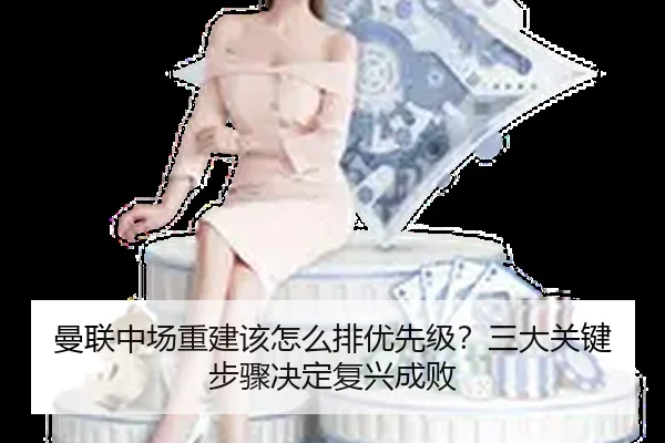 曼联中场重建该怎么排优先级？三大关键步骤决定复兴成败