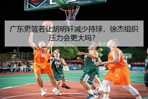 广东男篮若让胡明轩减少持球，徐杰组织压力会更大吗？