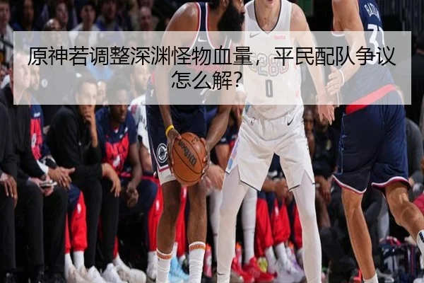 原神若调整深渊怪物血量，平民配队争议怎么解？